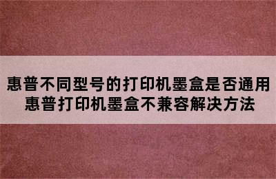 惠普不同型号的打印机墨盒是否通用 惠普打印机墨盒不兼容解决方法